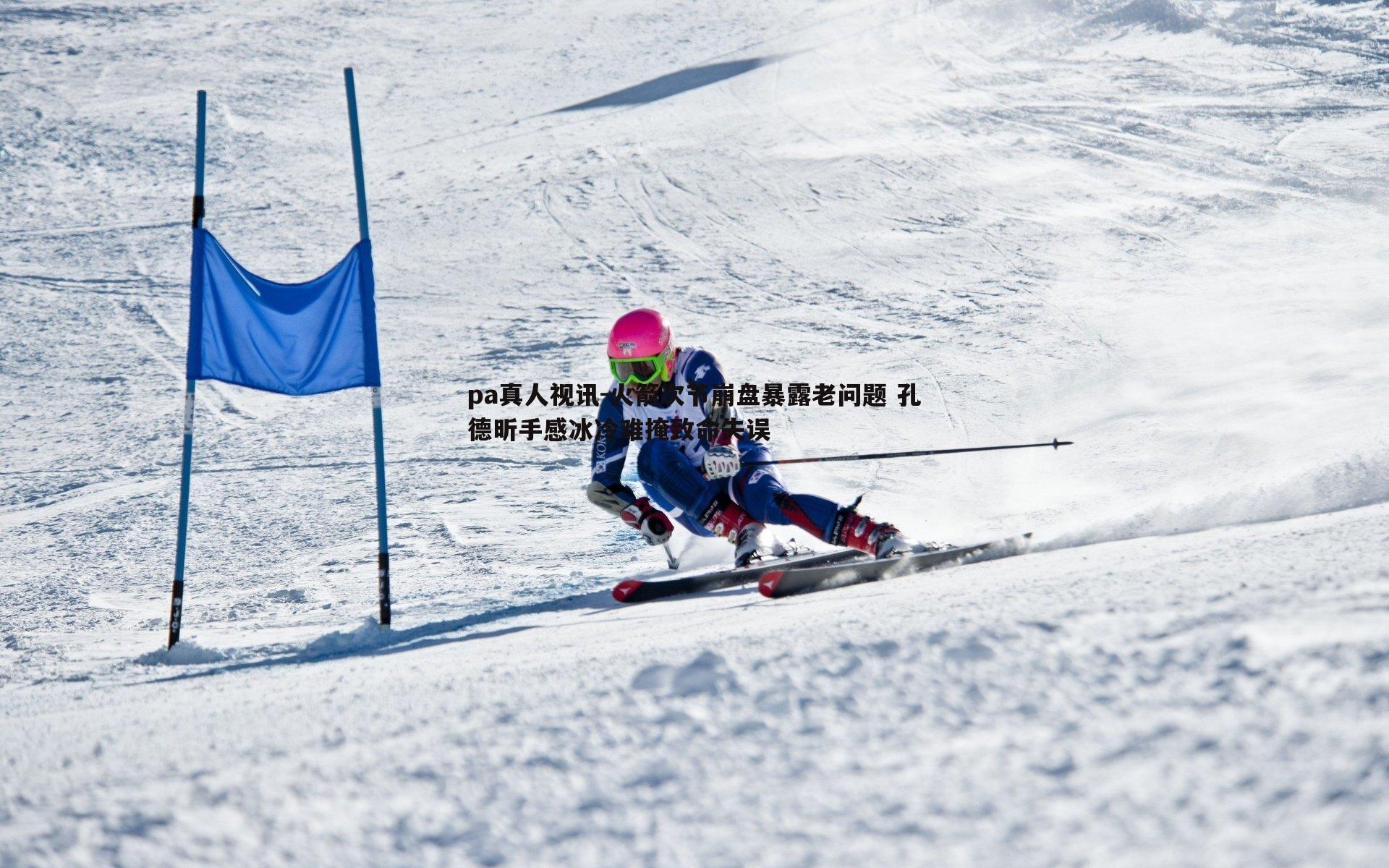 pa真人视讯-火箭次节崩盘暴露老问题 孔德昕手感冰冷难掩致命失误