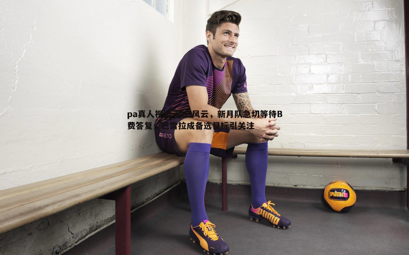 pa真人视讯-转会风云，新月队急切等待B费答复，巴雷拉成备选目标引关注
